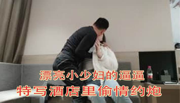 漂亮小少妇的逼逼特写酒店里偷情约炮