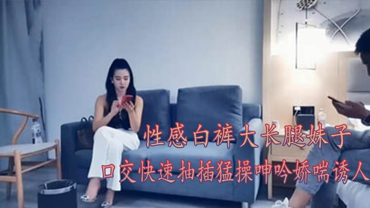 性感白裤大长腿妹子口交快速抽插猛操呻吟娇喘诱人