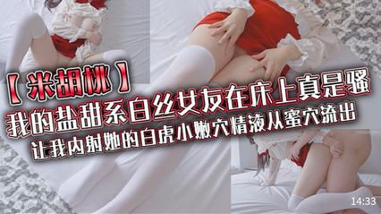 我的盐甜系白丝女友在床上真是骚，让我内射她的白虎小嫩穴精液从蜜穴流出