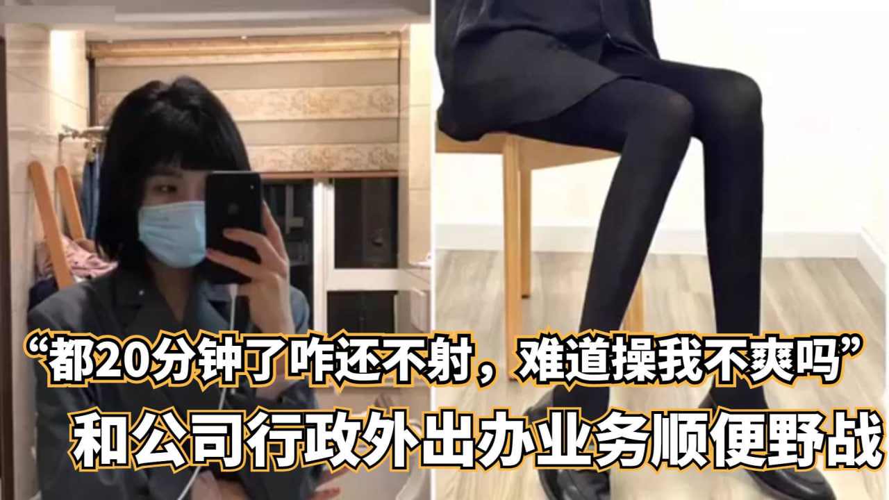 都20分钟了咋还不射难道操我不爽吗和公司行政外出