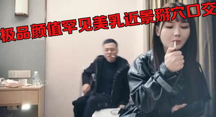 极品颜值罕见美乳近景掰穴口交，高冷小姐姐被撩拨得欲火焚身