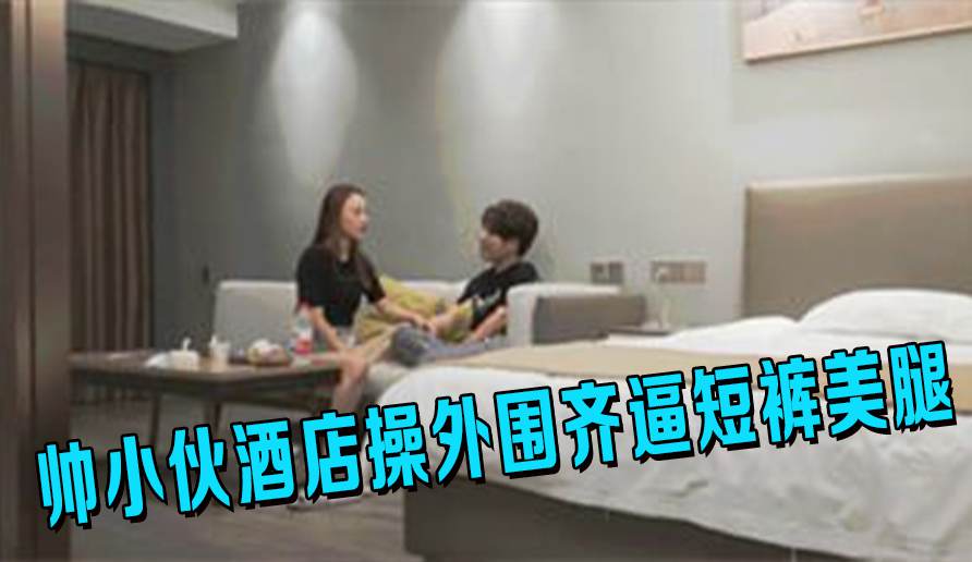 帅小伙酒店操外围齐逼短裤美腿吸吮舔屌活很棒