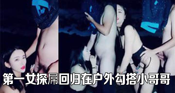 第一女探屌回归在户外勾搭小哥哥啪啪野战
