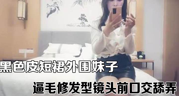 黑色皮短裙外围妹子逼毛修发型镜头前口交舔弄
